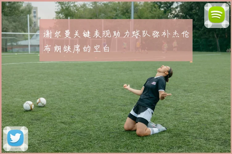 谢尔曼关键表现助力球队弥补杰伦布朗缺席的空白
