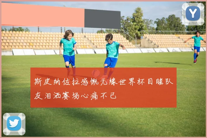 斯皮纳佐拉感慨无缘世界杯目睹队友泪洒赛场心痛不已