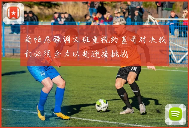 尚帕尼强调文班重视约基奇对决我们必须全力以赴迎接挑战