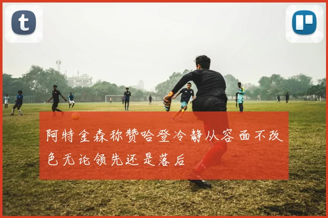 阿特金森称赞哈登冷静从容面不改色无论领先还是落后