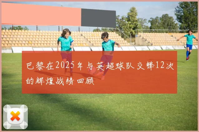 巴黎在2025年与英超球队交锋12次的辉煌战绩回顾