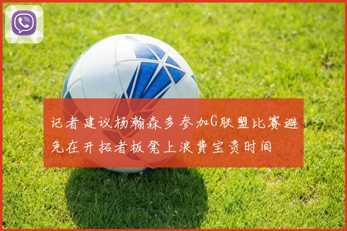记者建议杨瀚森多参加G联盟比赛避免在开拓者板凳上浪费宝贵时间