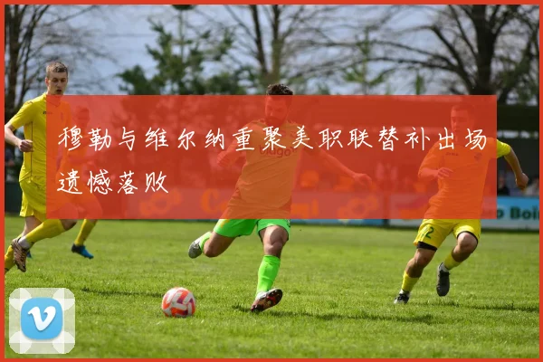 穆勒与维尔纳重聚美职联替补出场遗憾落败