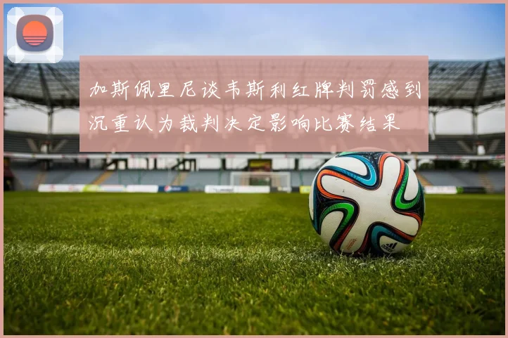 加斯佩里尼谈韦斯利红牌判罚感到沉重认为裁判决定影响比赛结果