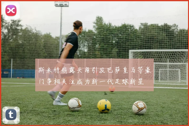 斯米特崭露头角引发巴萨皇马等豪门争相关注成为新一代足球新星