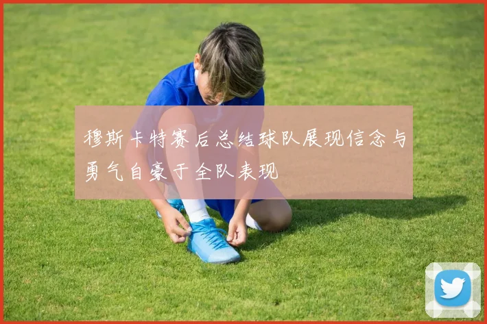 穆斯卡特赛后总结球队展现信念与勇气自豪于全队表现