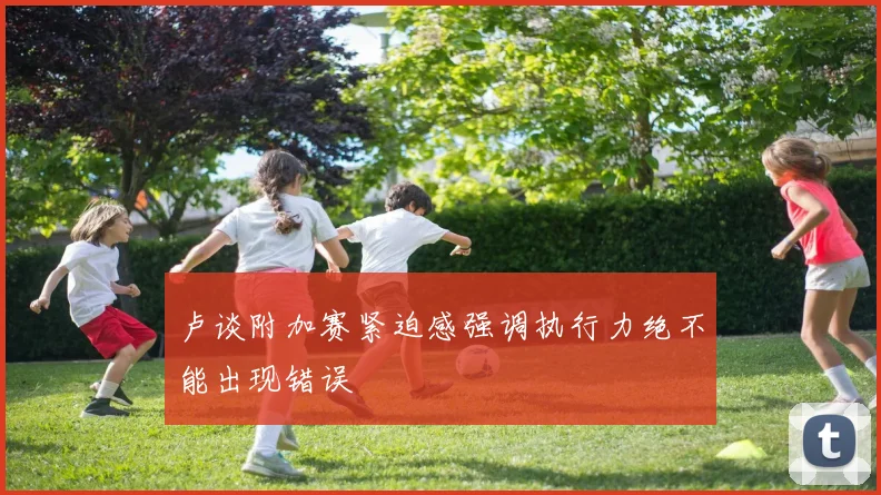 卢谈附加赛紧迫感强调执行力绝不能出现错误