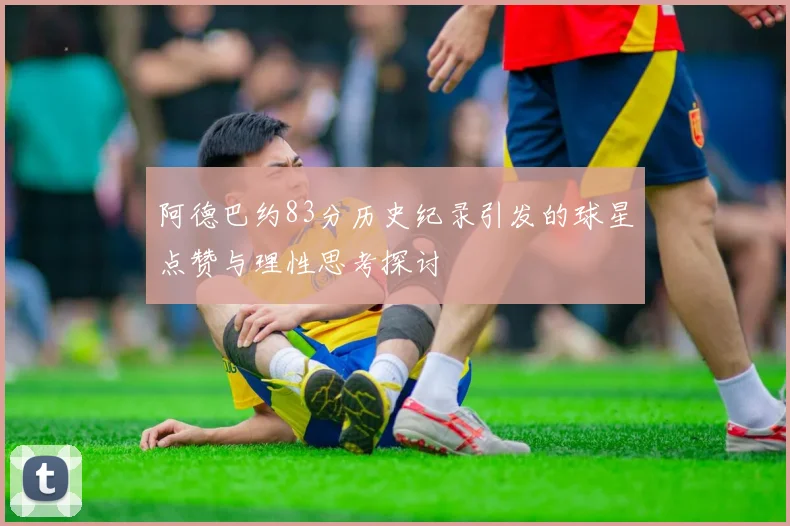 阿德巴约83分历史纪录引发的球星点赞与理性思考探讨