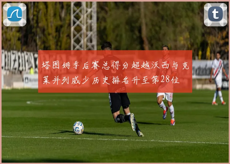 塔图姆季后赛总得分超越沃西与克莱并列威少历史排名升至第28位