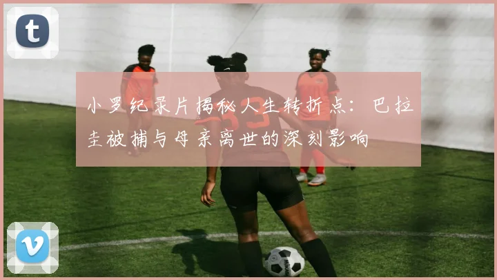 小罗纪录片揭秘人生转折点：巴拉圭被捕与母亲离世的深刻影响
