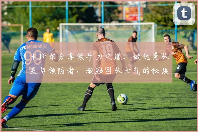 卡斯尔分享领导力之道：做优秀队友与领防者，激励团队士气的秘诀