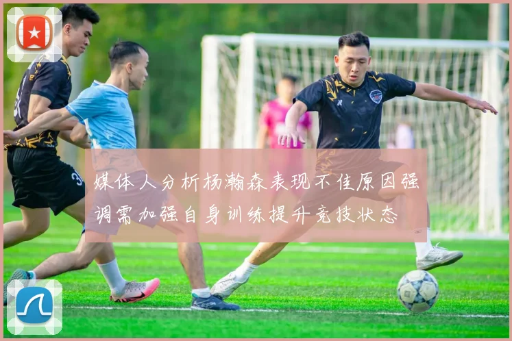 媒体人分析杨瀚森表现不佳原因强调需加强自身训练提升竞技状态
