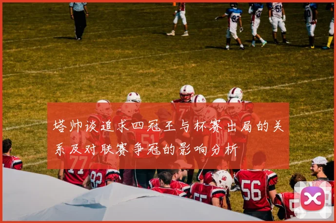 塔帅谈追求四冠王与杯赛出局的关系及对联赛争冠的影响分析