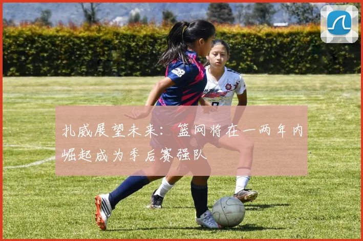 扎威展望未来：篮网将在一两年内崛起成为季后赛强队