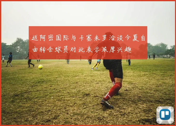 迈阿密国际与卡塞米罗洽谈今夏自由转会球员对此表示浓厚兴趣
