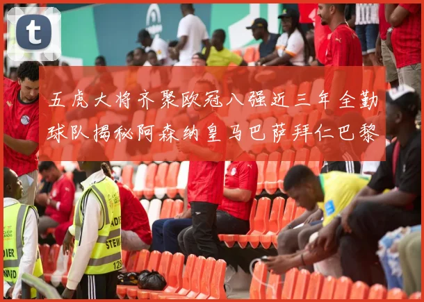五虎大将齐聚欧冠八强近三年全勤球队揭秘阿森纳皇马巴萨拜仁巴黎的辉煌历程