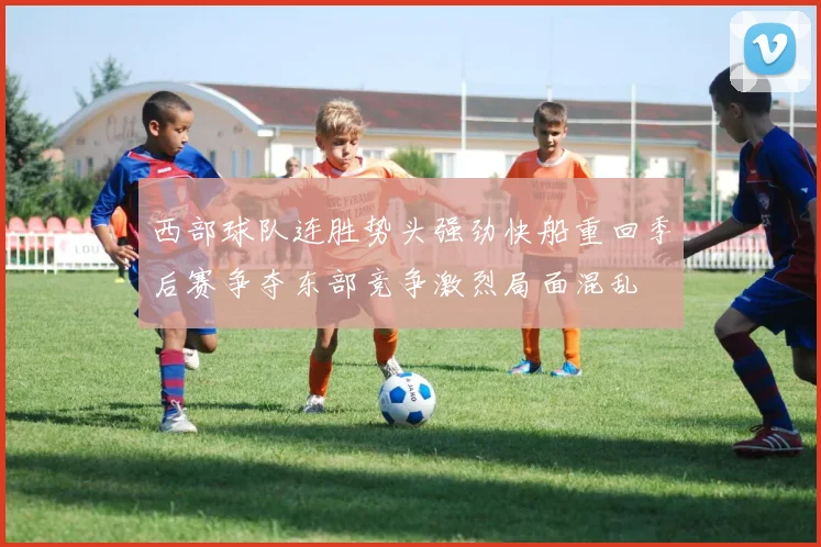 西部球队连胜势头强劲快船重回季后赛争夺东部竞争激烈局面混乱