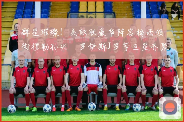 群星璀璨！美职联豪华阵容梅西领衔穆勒孙兴慜罗伊斯J罗等巨星齐聚