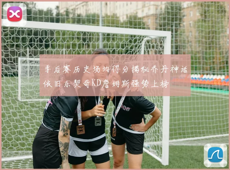 季后赛历史场均得分揭秘乔丹神话依旧东契奇KD詹姆斯强势上榜