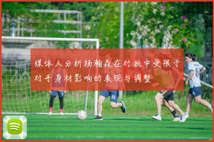 媒体人分析杨瀚森在对抗中受限于对手身材影响的表现与调整