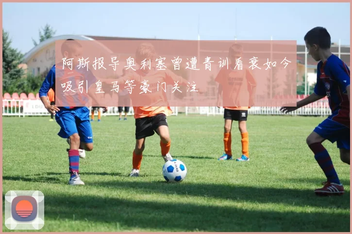 阿斯报导奥利塞曾遭青训看衰如今吸引皇马等豪门关注