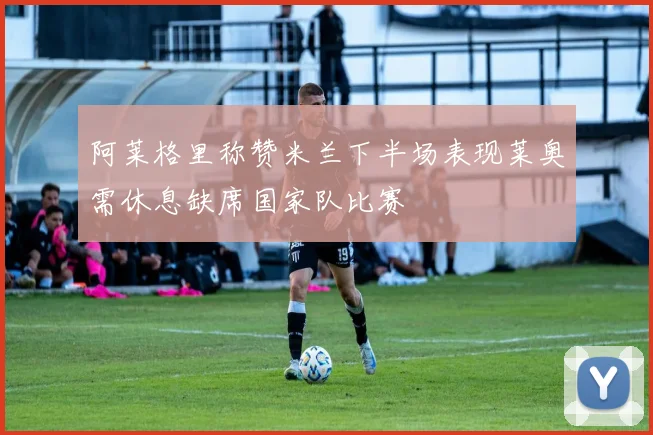 阿莱格里称赞米兰下半场表现莱奥需休息缺席国家队比赛